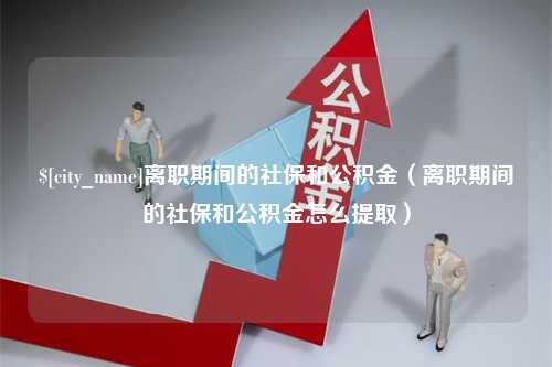 许昌离职期间的社保和公积金（离职期间的社保和公积金怎么提取）